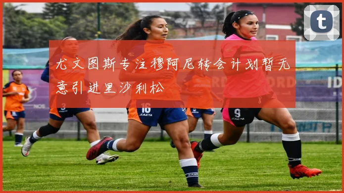 尤文图斯专注穆阿尼转会计划暂无意引进里沙利松
