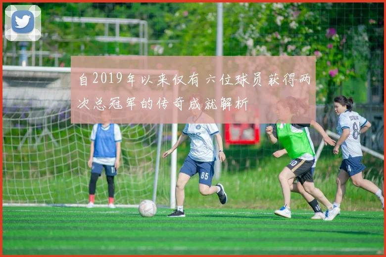 自2019年以来仅有六位球员获得两次总冠军的传奇成就解析