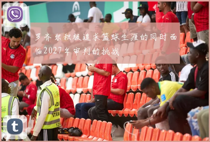 罗齐尔积极追求篮球生涯的同时面临2027年审判的挑战