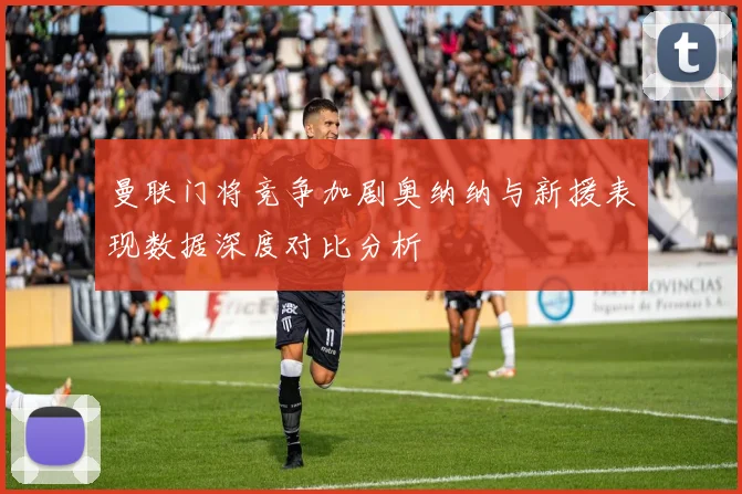 曼联门将竞争加剧奥纳纳与新援表现数据深度对比分析