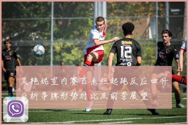 吴艳妮室内赛百米栏起跑反应回升分析争牌形势对比及前景展望