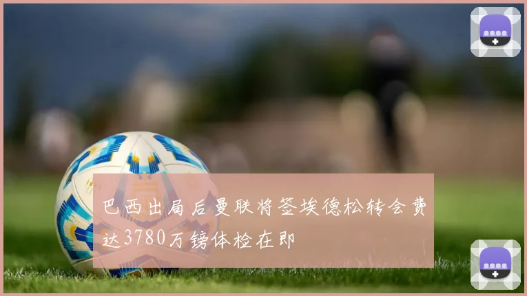 巴西出局后曼联将签埃德松转会费达3780万镑体检在即