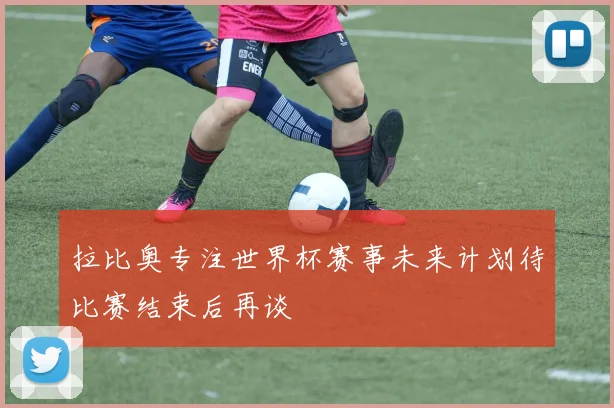 拉比奥专注世界杯赛事未来计划待比赛结束后再谈