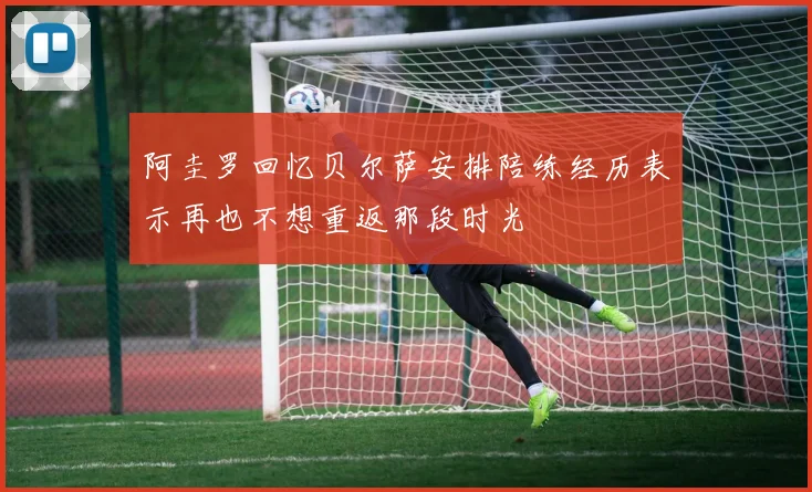阿圭罗回忆贝尔萨安排陪练经历表示再也不想重返那段时光