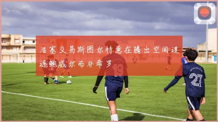 活塞交易斯图尔特意在腾出空间追逐鲍威尔而非希罗