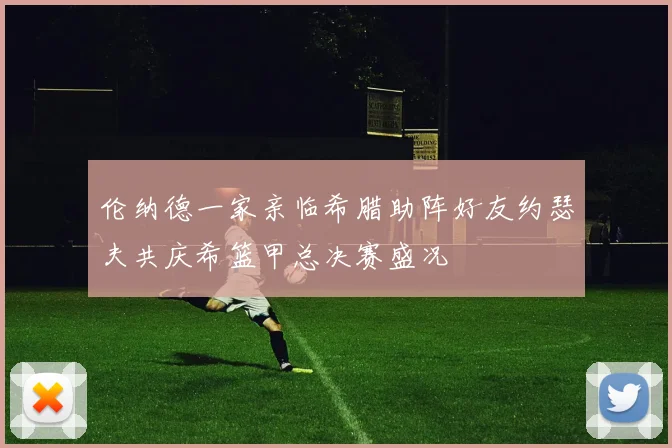 伦纳德一家亲临希腊助阵好友约瑟夫共庆希篮甲总决赛盛况