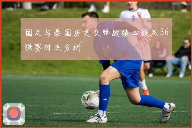 国足与泰国历史交锋战绩回顾及36强赛对决分析