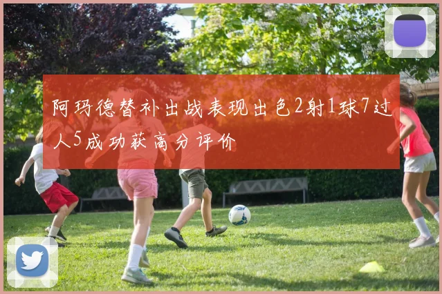 阿玛德替补出战表现出色2射1球7过人5成功获高分评价