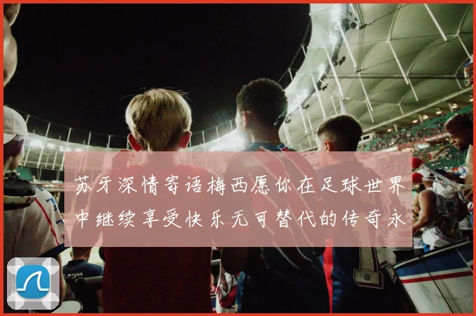 苏牙深情寄语梅西愿你在足球世界中继续享受快乐无可替代的传奇永存