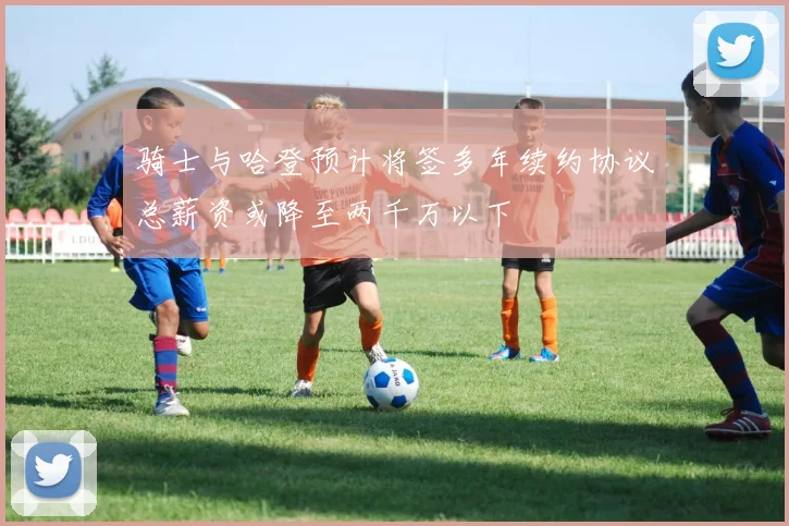 骑士与哈登预计将签多年续约协议总薪资或降至两千万以下