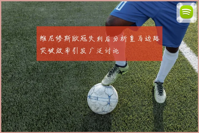 维尼修斯欧冠失利后分析皇马边路突破效率引发广泛讨论