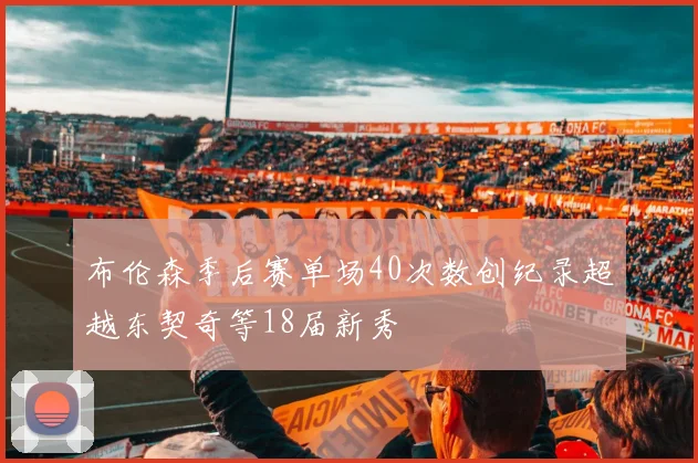 布伦森季后赛单场40次数创纪录超越东契奇等18届新秀