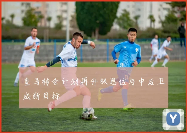 皇马转会计划再升级恩佐与中后卫成新目标