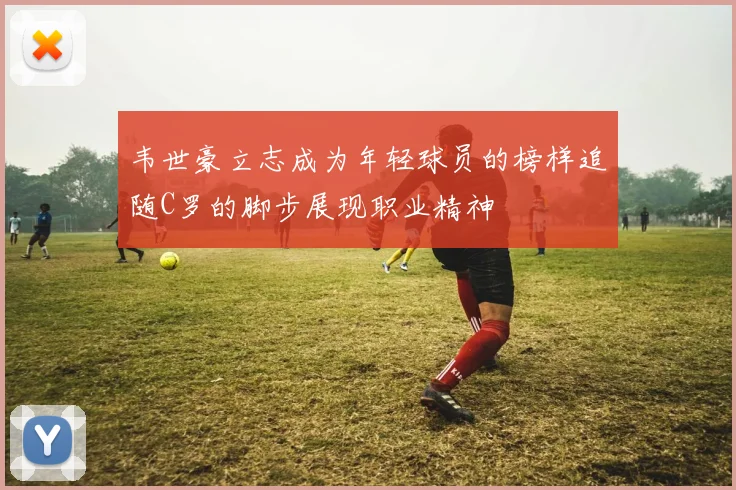 韦世豪立志成为年轻球员的榜样追随C罗的脚步展现职业精神