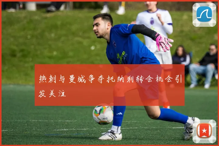 热刺与曼城争夺托纳利转会机会引发关注