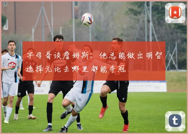 字母哥谈詹姆斯：他总能做出明智选择无论去哪里都能夺冠