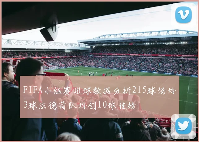FIFA小组赛进球数据分析215球场均3球法德荷队均创10球佳绩